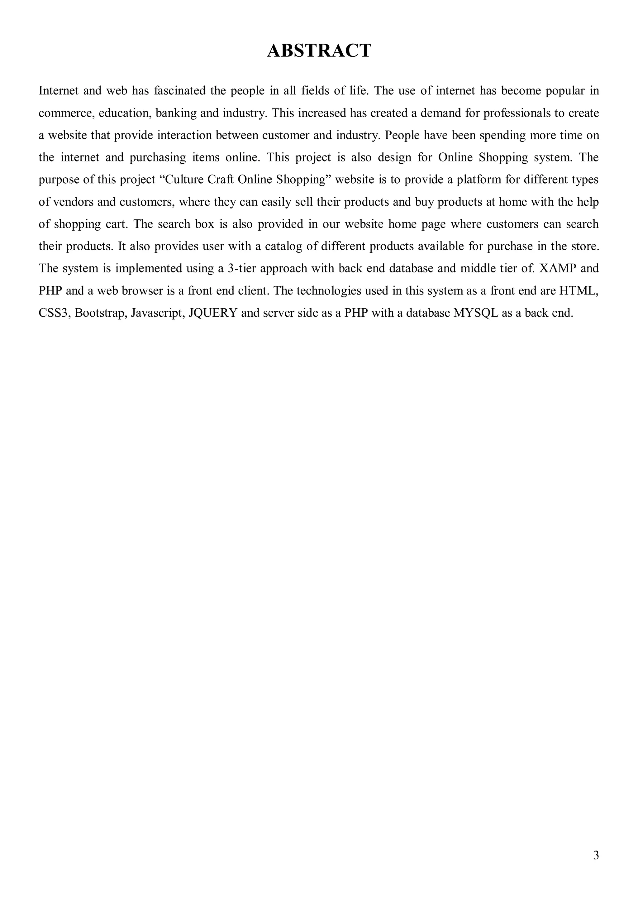 3
ABSTRACT
Internet and web has fascinated the people in all fields of life. The use of internet has become popular in
commerce, education, banking and industry. This increased has created a demand for professionals to create
a website that provide interaction between customer and industry. People have been spending more time on
the internet and purchasing items online. This project is also design for Online Shopping system. The
purpose of this project “Culture Craft Online Shopping” website is to provide a platform for different types
of vendors and customers, where they can easily sell their products and buy products at home with the help
of shopping cart. The search box is also provided in our website home page where customers can search
their products. It also provides user with a catalog of different products available for purchase in the store.
The system is implemented using a 3-tier approach with back end database and middle tier of. XAMP and
PHP and a web browser is a front end client. The technologies used in this system as a front end are HTML,
CSS3, Bootstrap, Javascript, JQUERY and server side as a PHP with a database MYSQL as a back end.
 