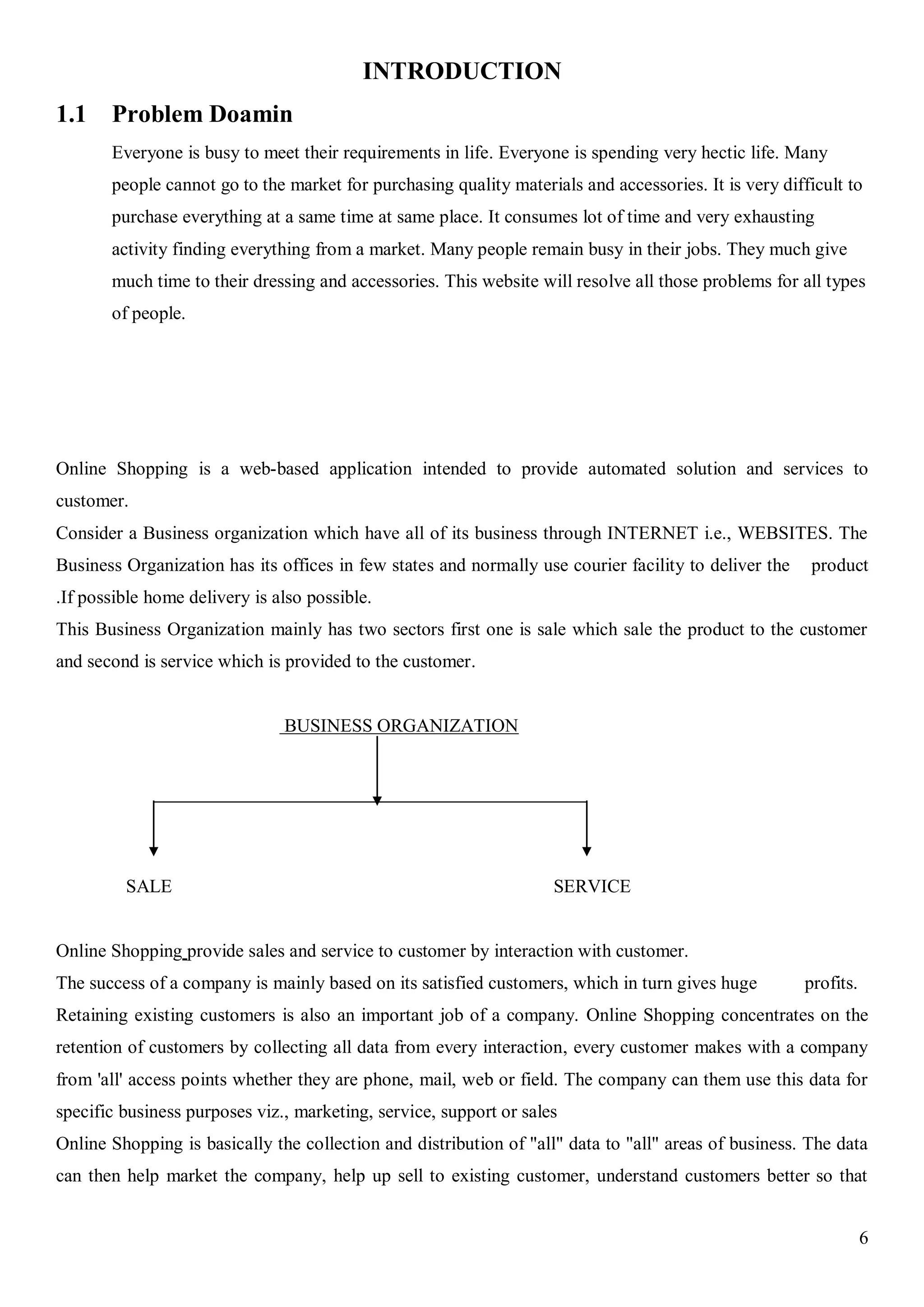 6
INTRODUCTION
1.1 Problem Doamin
Everyone is busy to meet their requirements in life. Everyone is spending very hectic life. Many
people cannot go to the market for purchasing quality materials and accessories. It is very difficult to
purchase everything at a same time at same place. It consumes lot of time and very exhausting
activity finding everything from a market. Many people remain busy in their jobs. They much give
much time to their dressing and accessories. This website will resolve all those problems for all types
of people.
Online Shopping is a web-based application intended to provide automated solution and services to
customer.
Consider a Business organization which have all of its business through INTERNET i.e., WEBSITES. The
Business Organization has its offices in few states and normally use courier facility to deliver the product
.If possible home delivery is also possible.
This Business Organization mainly has two sectors first one is sale which sale the product to the customer
and second is service which is provided to the customer.
BUSINESS ORGANIZATION
SALE SERVICE
Online Shopping provide sales and service to customer by interaction with customer.
The success of a company is mainly based on its satisfied customers, which in turn gives huge profits.
Retaining existing customers is also an important job of a company. Online Shopping concentrates on the
retention of customers by collecting all data from every interaction, every customer makes with a company
from 'all' access points whether they are phone, mail, web or field. The company can them use this data for
specific business purposes viz., marketing, service, support or sales
Online Shopping is basically the collection and distribution of "all" data to "all" areas of business. The data
can then help market the company, help up sell to existing customer, understand customers better so that
 