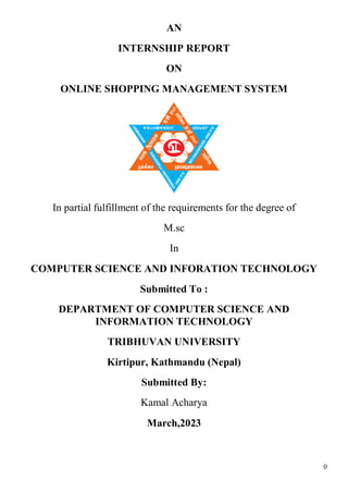 0
AN
INTERNSHIP REPORT
ON
ONLINE SHOPPING MANAGEMENT SYSTEM
In partial fulfillment of the requirements for the degree of
M.sc
In
COMPUTER SCIENCE AND INFORATION TECHNOLOGY
Submitted To :
DEPARTMENT OF COMPUTER SCIENCE AND
INFORMATION TECHNOLOGY
TRIBHUVAN UNIVERSITY
Kirtipur, Kathmandu (Nepal)
Submitted By:
Kamal Acharya
March,2023
 