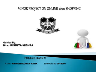 MINOR PROJECT ON ONLINE shoe SHOPPING
Guided By:
Mrs. JUSMITA MISHRA
PRESENTED BY:
NAME:-ANIMESH KUMAR MATIA EXAM ROLL NO:-2018009
 