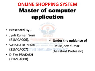 ONLINE SHOPPING SYSTEM
Master of computer
application
• Presented By:-
• Jyoti Kumari Soni
(21MCA006),
• VARSHA KUMARI
(21MCA007)
• DIBYA PRAKASH
(21MCA008)
• Under the guidance of
Dr .Rajeev Kumar
(Assistant Professor)
 