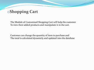 oShopping Cart
The Module of Customised Shopping Cart will help the customer
To view their added products and manipulate it in the cart.

Customer can change the quantity of item to purchase and
The total is calculated dynamicly and updated into the database

 