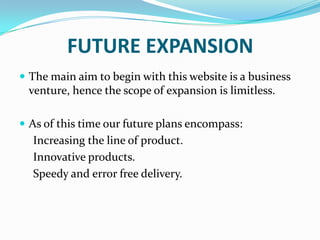 FUTURE EXPANSION
 The main aim to begin with this website is a business

venture, hence the scope of expansion is limitless.
 As of this time our future plans encompass:

Increasing the line of product.
Innovative products.
Speedy and error free delivery.

 
