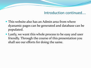 Introduction continued….
 This website also has an Admin area from where

dyanamic pages can be generated and database can be
populated.
 Lastly, we want this whole process to be easy and user
friendly. Through the course of this presentation you
shall see our efforts for doing the same.

 