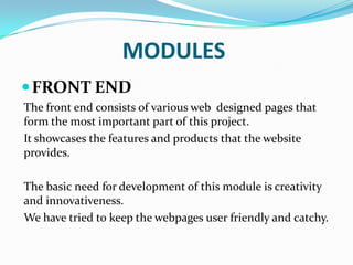 MODULES
 FRONT END
The front end consists of various web designed pages that
form the most important part of this project.
It showcases the features and products that the website
provides.
The basic need for development of this module is creativity
and innovativeness.
We have tried to keep the webpages user friendly and catchy.

 