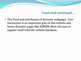 Front end continued….
 The front end also boasts of dynamic webpages. User

interaction is an important part of this website and
hence dynamic pages like LOGIN allow the user to
register itself with the website database.

 