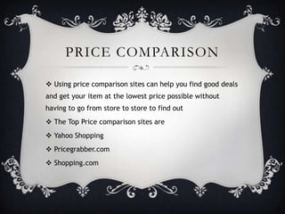 PRICE COMPARISON

 Using price comparison sites can help you find good deals
and get your item at the lowest price possible without
having to go from store to store to find out
 The Top Price comparison sites are
 Yahoo Shopping
 Pricegrabber.com
 Shopping.com
 