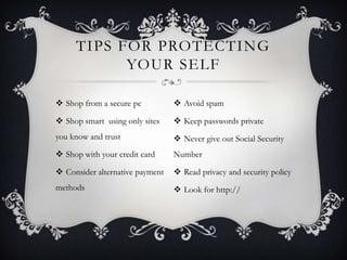 TIPS FOR PROTECTING
           YOUR SELF

 Shop from a secure pc           Avoid spam

 Shop smart using only sites     Keep passwords private
you know and trust                Never give out Social Security
 Shop with your credit card     Number

 Consider alternative payment    Read privacy and security policy
methods                           Look for http://
 