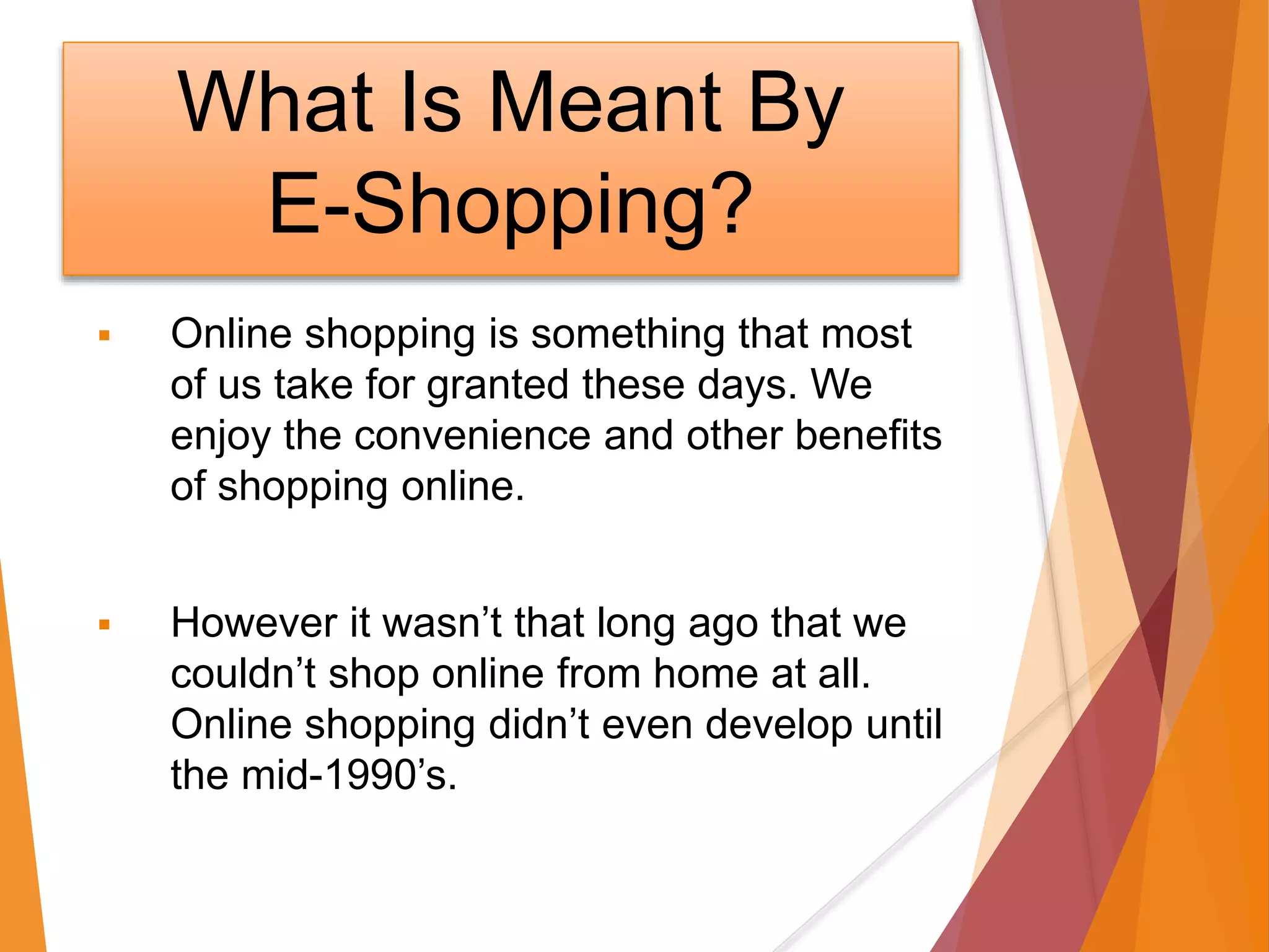 What Is Meant By
E-Shopping?
 Online shopping is something that most
of us take for granted these days. We
enjoy the convenience and other benefits
of shopping online.
 However it wasn’t that long ago that we
couldn’t shop online from home at all.
Online shopping didn’t even develop until
the mid-1990’s.
 