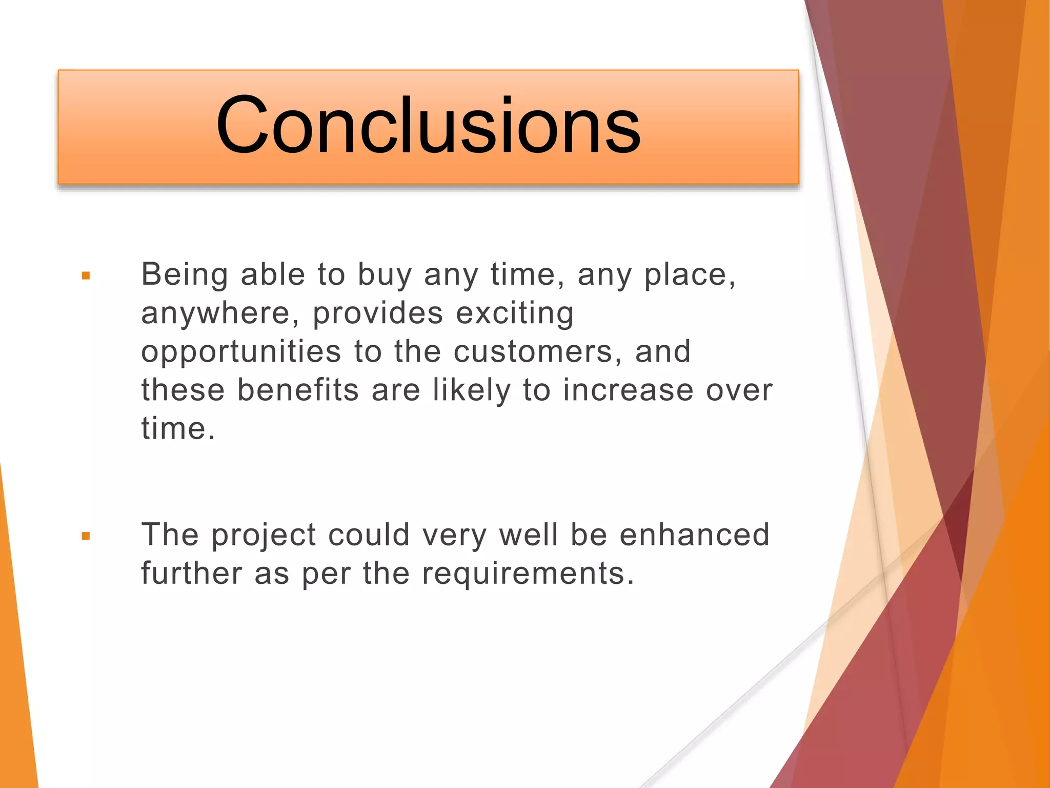 Conclusions
 Being able to buy any time, any place,
anywhere, provides exciting
opportunities to the customers, and
these benefits are likely to increase over
time.
 The project could very well be enhanced
further as per the requirements.
 