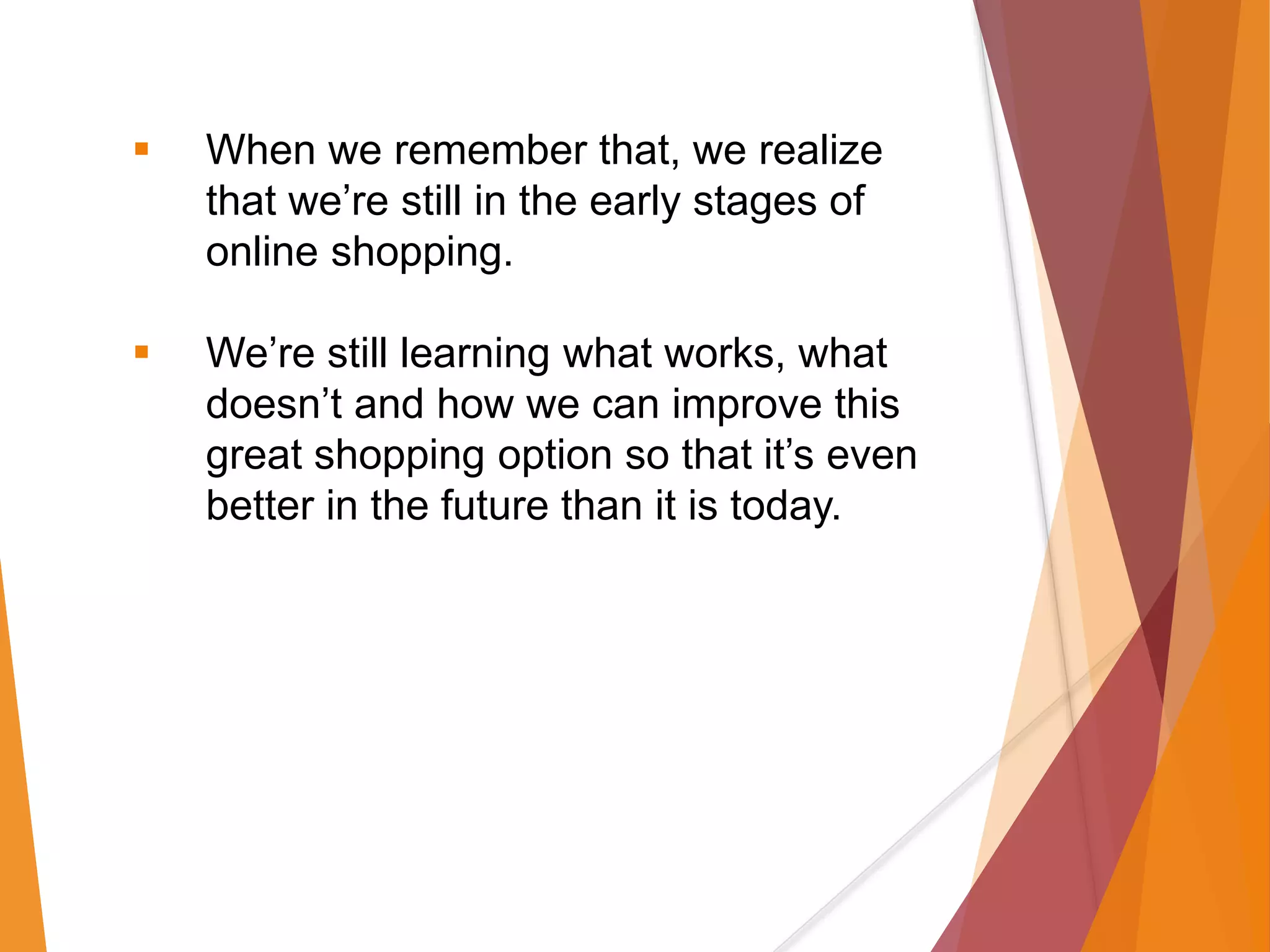  When we remember that, we realize
that we’re still in the early stages of
online shopping.
 We’re still learning what works, what
doesn’t and how we can improve this
great shopping option so that it’s even
better in the future than it is today.
 