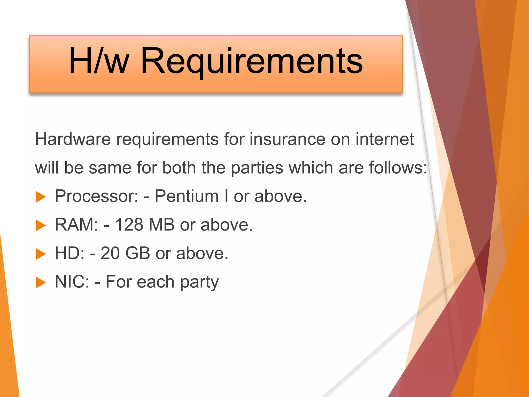 H/w Requirements
Hardware requirements for insurance on internet
will be same for both the parties which are follows:
 Processor: - Pentium I or above.
 RAM: - 128 MB or above.
 HD: - 20 GB or above.
 NIC: - For each party
 