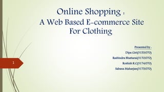 Online Shopping :
A Web Based E-commerce Site
For Clothing
Presented by :
Dipa Giri(3153/070)
Rasbindra Bhattarai(3170/070)
Roshish K.C(3174/070)
Sabana Maharjan(3175/070)
1
 