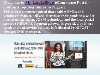 Welcome to My Local eShop eCommerce Portal Online Shopping Stores in Nigeria
This is an e-commerce portal that enables SME's and
vendors to market, sell and distribute their goods to a wider
market using Internet/GSM technology and the local postal
service ( NIPOST ). Payment gateway is provided by Inters
witch and nationwide delivery is facilitated by NIPOST
through EMS speedpost.

 