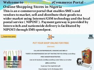 Welcome to My Local eShop eCommerce Portal -
Online Shopping Stores in Nigeria
This is an e-commerce portal that enables SME's and
vendors to market, sell and distribute their goods to a
wider market using Internet/GSM technology and the local
postal service ( NIPOST ). Payment gateway is provided by
Inters witch and nationwide delivery is facilitated by
NIPOST through EMS speedpost.
 
