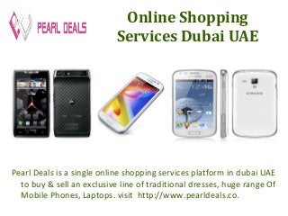 Online Shopping 
Services Dubai UAE 
Pearl Deals is a single online shopping services platform in dubai UAE 
to buy & sell an exclusive line of traditional dresses, huge range Of 
Mobile Phones, Laptops. visit http://www.pearldeals.co. 
 