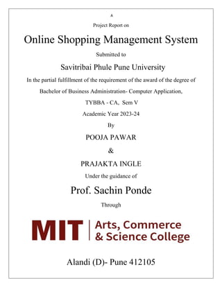 A
Project Report on
Online Shopping Management System
Submitted to
Savitribai Phule Pune University
In the partial fulfillment of the requirement of the award of the degree of
Bachelor of Business Administration- Computer Application,
TYBBA - CA, Sem V
Academic Year 2023-24
By
POOJA PAWAR
&
PRAJAKTA INGLE
Under the guidance of
Prof. Sachin Ponde
Through
Alandi (D)- Pune 412105
 