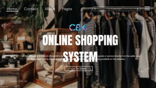 ONLINE SHOPPING
SYSTEM
Online Shopping is the form of electronic commerce that allow customers to buy goods or service directly from the seller over
the internet. Online shopping definitely a great way to shop with everything available on the websites.
 