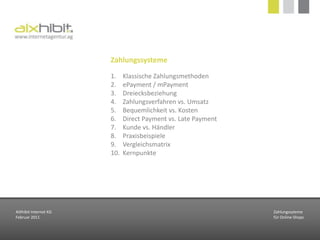 ZahlungssystemeKlassische ZahlungsmethodenePayment / mPaymentDreiecksbeziehungZahlungsverfahren vs. UmsatzBequemlichkeit vs. KostenDirect Payment vs. Late PaymentKunde vs. HändlerPraxisbeispieleVergleichsmatrixKernpunkteAIXhibit Internet KGFebruar 2011Zahlungssytemefür Online-Shops