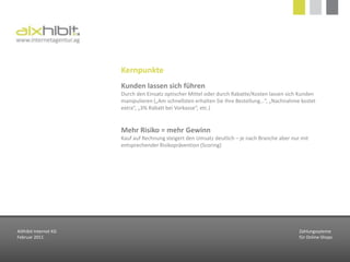 Kunde vs. HändlerKunden wollen Sicherheit, Vertrauen und die WareKauf auf Rechnung, Kreditkarte, PayPal (Käuferschutz), LastschriftHändler wollen geringe Kosten und Schutz vor ZahlungsausfällenVorkasse, Kreditkarte, NachnahmeAusnahmen Abhängig von der Branche können weitere Kriterien eine Rolle spielen (Abonnementzahlungen, Anonymität, Minimal- oder Maximalbeträge)AIXhibit Internet KGFebruar 2011Zahlungssytemefür Online-Shops