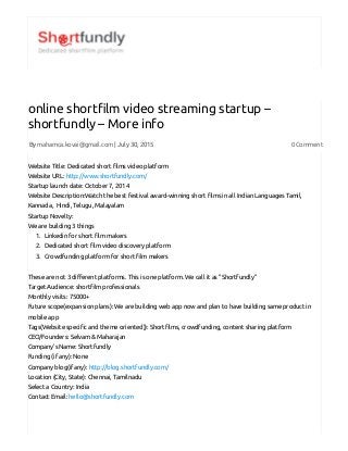 7/31/2015 online shortfilm video streaming startup – shortfundly – More info | Shortfundly
http://blog.shortfundly.com/2015/07/online­shortfilm­video­streaming­startup­shortfundly­more­info/ 1/2
By mahamca.kovai@gmail.com | July 30, 2015 0 Comment
online short楆⼊lm video streaming startup –
shortfundly – More info
Website Title: Dedicated short 楆⼊lms video platform
Website URL: http://www.shortfundly.com/
Startup launch date: October 7, 2014
Website Description:Watch the best festival award-winning short 楆⼊lms in all Indian Languages Tamil,
Kannada, Hindi, Telugu, Malayalam
Startup Novelty:
We are building 3 things
1. Linkedin for short 楆⼊lm makers
2. Dedicated short 楆⼊lm video discovery platform
3. Crowdfunding platform for short 楆⼊lm makers
These are not 3 di‱桴erent platforms. This is one platform. We call it as “Shortfundly“
Target Audience: short楆⼊lm professionals
Monthly visits: 75000+
Future scope(expansion plans): We are building web app now and plan to have building same product in
mobile app
Tags(Website speci楆⼊c and theme oriented)): Short楆⼊lms, crowdfunding, content sharing platform
CEO/Founders: Selvam & Maharajan
Company’s Name: Shortfundly
Funding (if any): None
Company blog(if any): http://blog.shortfundly.com/
Location (City, State): Chennai, Tamilnadu
Select a Country: India
Contact Email: hello@shortfundly.com
 
