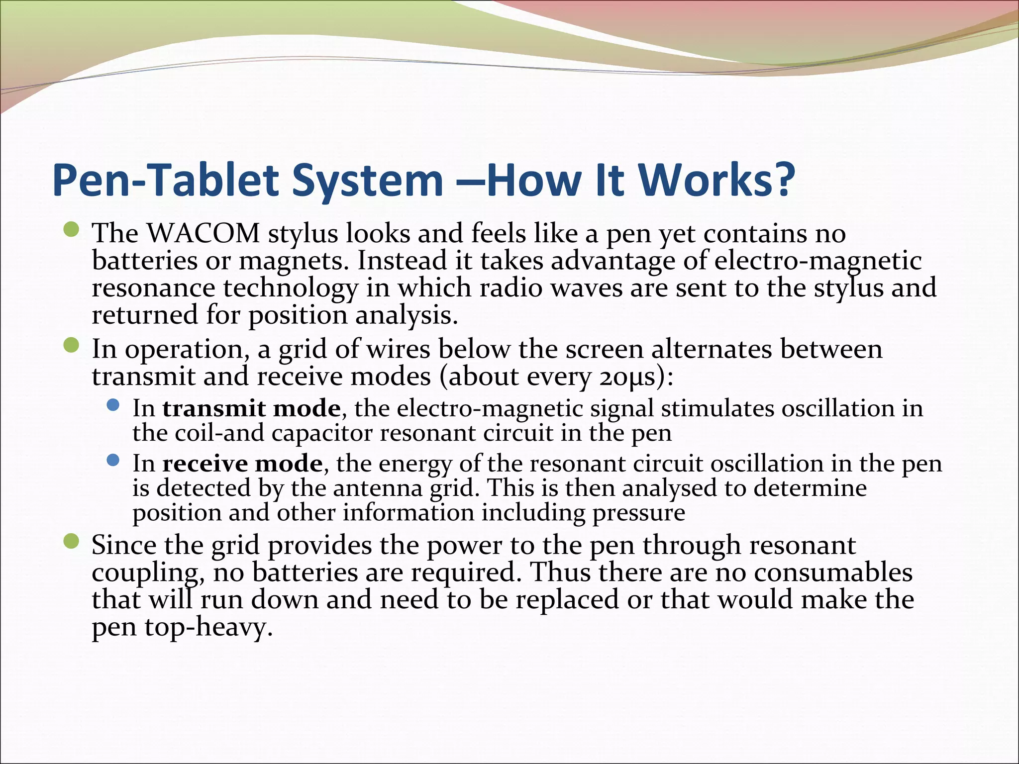 Pen-Tablet System –How It Works?
 The WACOM stylus looks and feels like a pen yet contains no
  batteries or magnets. Instead it takes advantage of electro-magnetic
  resonance technology in which radio waves are sent to the stylus and
  returned for position analysis.
 In operation, a grid of wires below the screen alternates between
  transmit and receive modes (about every 20μs):
    In transmit mode, the electro-magnetic signal stimulates oscillation in
     the coil-and capacitor resonant circuit in the pen
    In receive mode, the energy of the resonant circuit oscillation in the pen
     is detected by the antenna grid. This is then analysed to determine
     position and other information including pressure
 Since the grid provides the power to the pen through resonant
  coupling, no batteries are required. Thus there are no consumables
  that will run down and need to be replaced or that would make the
  pen top-heavy.
 