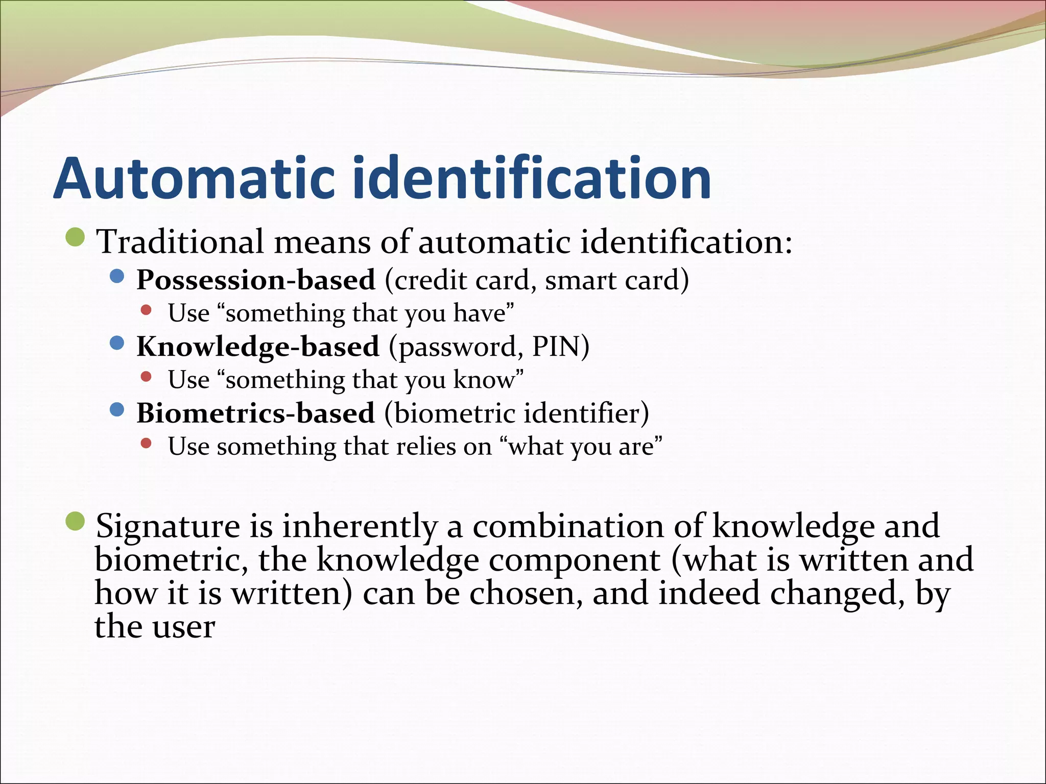 Automatic identification
Traditional means of automatic identification:
   Possession-based (credit card, smart card)
       Use “something that you have”
   Knowledge-based (password, PIN)
       Use “something that you know”
   Biometrics-based (biometric identifier)
       Use something that relies on “what you are”


Signature is inherently a combination of knowledge and
  biometric, the knowledge component (what is written and
  how it is written) can be chosen, and indeed changed, by
  the user
 