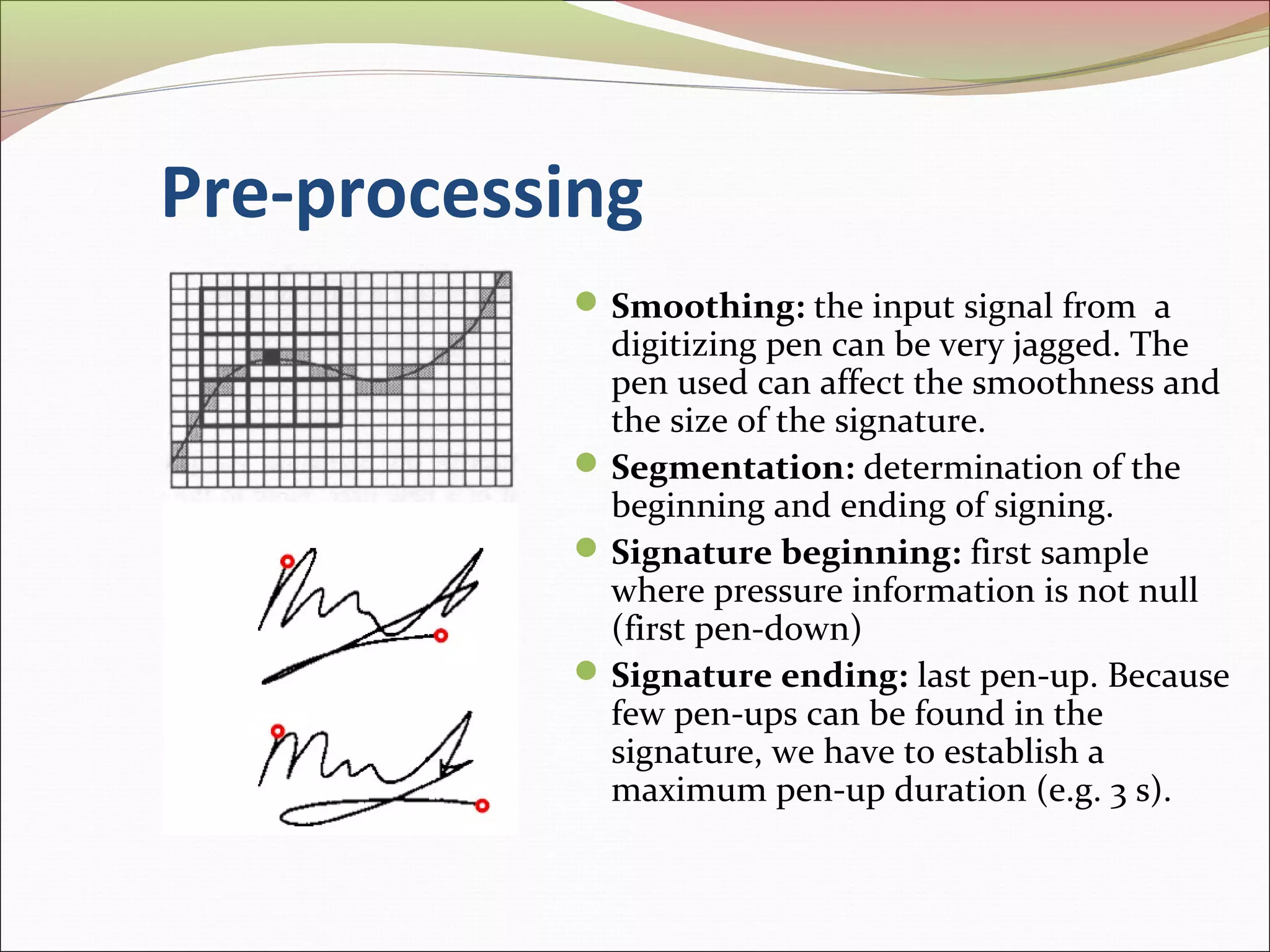 Pre-processing
            Smoothing: the input signal from a
             digitizing pen can be very jagged. The
             pen used can affect the smoothness and
             the size of the signature.
            Segmentation: determination of the
             beginning and ending of signing.
            Signature beginning: first sample
             where pressure information is not null
             (first pen-down)
            Signature ending: last pen-up. Because
             few pen-ups can be found in the
             signature, we have to establish a
             maximum pen-up duration (e.g. 3 s).
 
