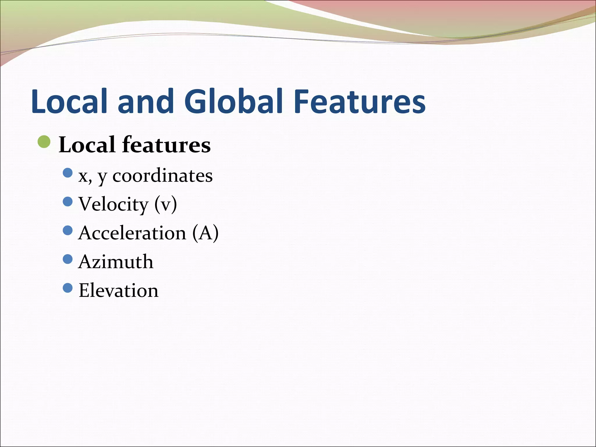 Local and Global Features
Local features
  x, y coordinates
  Velocity (v)
  Acceleration (A)
  Azimuth
  Elevation
 