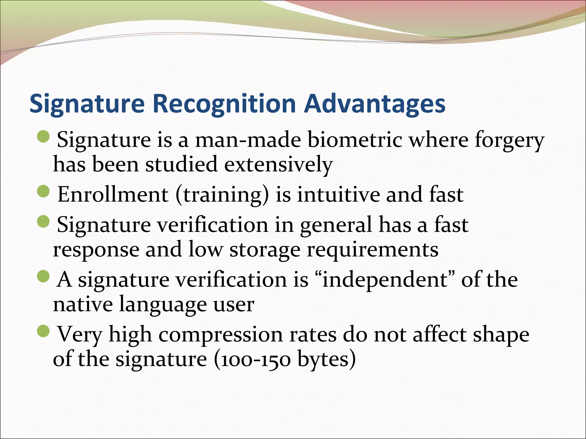 Signature Recognition Advantages
Signature is a man-made biometric where forgery
 has been studied extensively
Enrollment (training) is intuitive and fast
Signature verification in general has a fast
 response and low storage requirements
A signature verification is “independent” of the
 native language user
Very high compression rates do not affect shape
 of the signature (100-150 bytes)
 