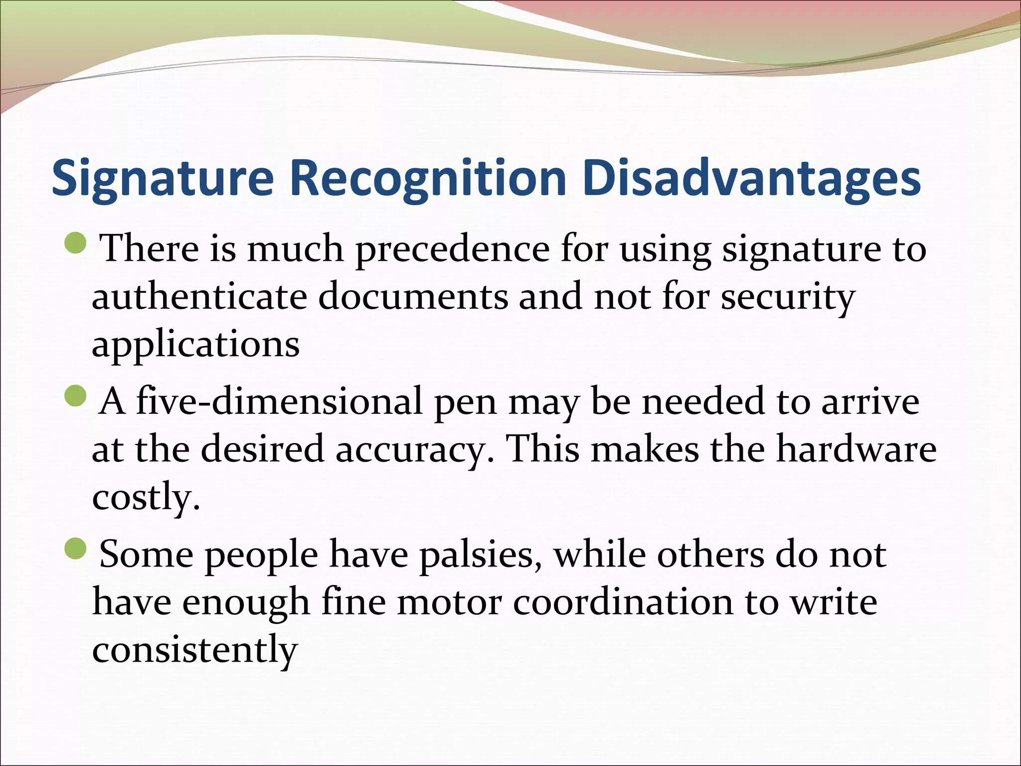 Signature Recognition Disadvantages
There is much precedence for using signature to
 authenticate documents and not for security
 applications
A five-dimensional pen may be needed to arrive
 at the desired accuracy. This makes the hardware
 costly.
Some people have palsies, while others do not
 have enough fine motor coordination to write
 consistently
 
