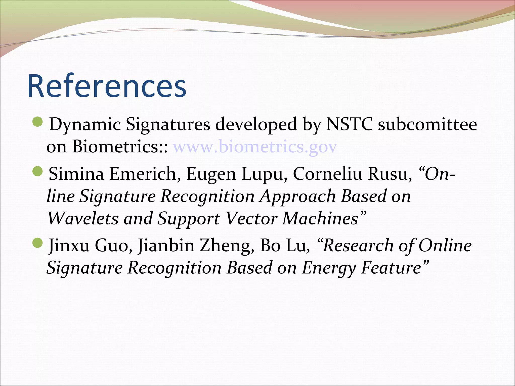 References
Dynamic Signatures developed by NSTC subcomittee
 on Biometrics:: www.biometrics.gov
Simina Emerich, Eugen Lupu, Corneliu Rusu, “On-
 line Signature Recognition Approach Based on
 Wavelets and Support Vector Machines”
Jinxu Guo, Jianbin Zheng, Bo Lu, “Research of Online
 Signature Recognition Based on Energy Feature”
 