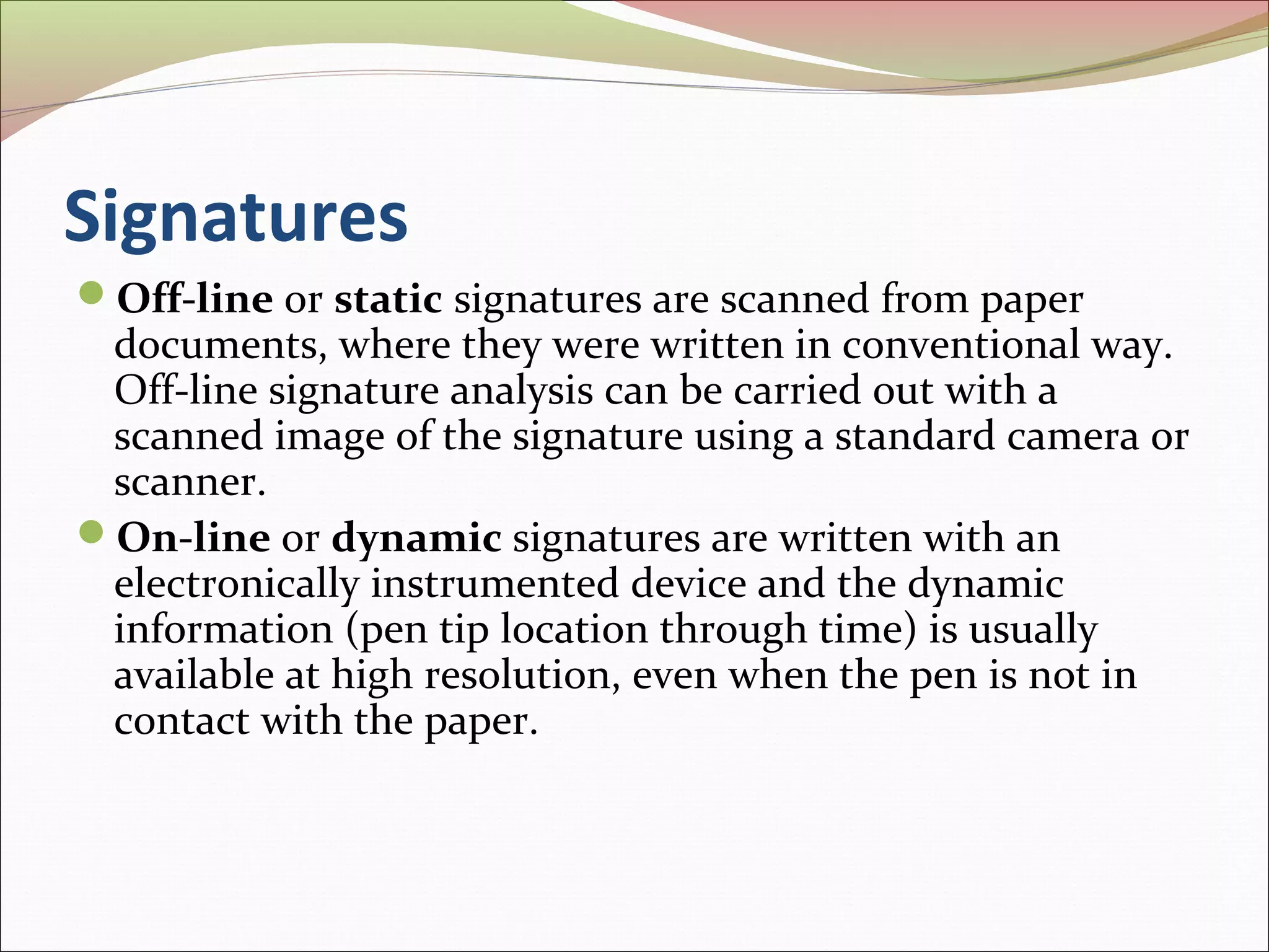 Signatures
Off-line or static signatures are scanned from paper
 documents, where they were written in conventional way.
 Off-line signature analysis can be carried out with a
 scanned image of the signature using a standard camera or
 scanner.
On-line or dynamic signatures are written with an
 electronically instrumented device and the dynamic
 information (pen tip location through time) is usually
 available at high resolution, even when the pen is not in
 contact with the paper.
 
