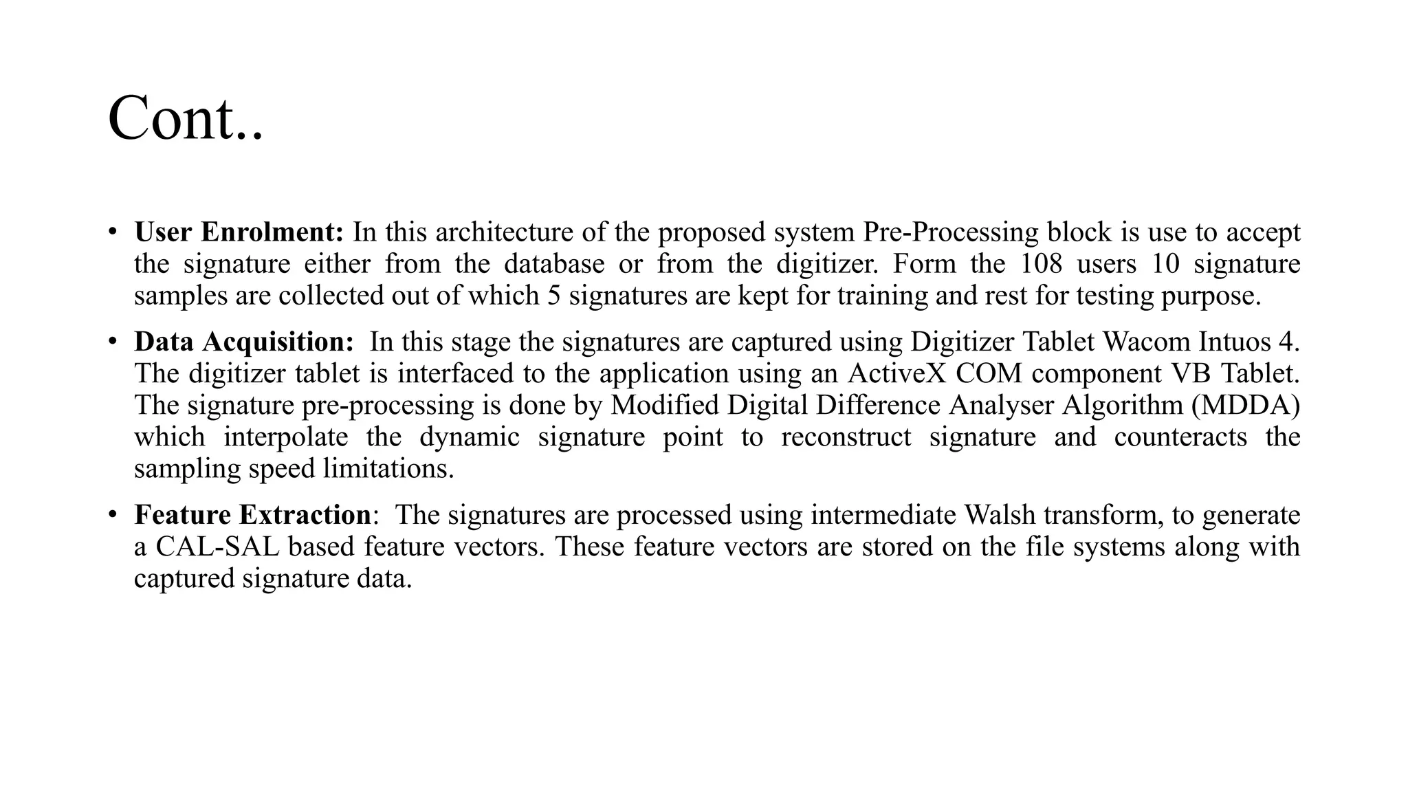 Cont..
• User Enrolment: In this architecture of the proposed system Pre-Processing block is use to accept
the signature either from the database or from the digitizer. Form the 108 users 10 signature
samples are collected out of which 5 signatures are kept for training and rest for testing purpose.
• Data Acquisition: In this stage the signatures are captured using Digitizer Tablet Wacom Intuos 4.
The digitizer tablet is interfaced to the application using an ActiveX COM component VB Tablet.
The signature pre-processing is done by Modified Digital Difference Analyser Algorithm (MDDA)
which interpolate the dynamic signature point to reconstruct signature and counteracts the
sampling speed limitations.
• Feature Extraction: The signatures are processed using intermediate Walsh transform, to generate
a CAL-SAL based feature vectors. These feature vectors are stored on the file systems along with
captured signature data.
 