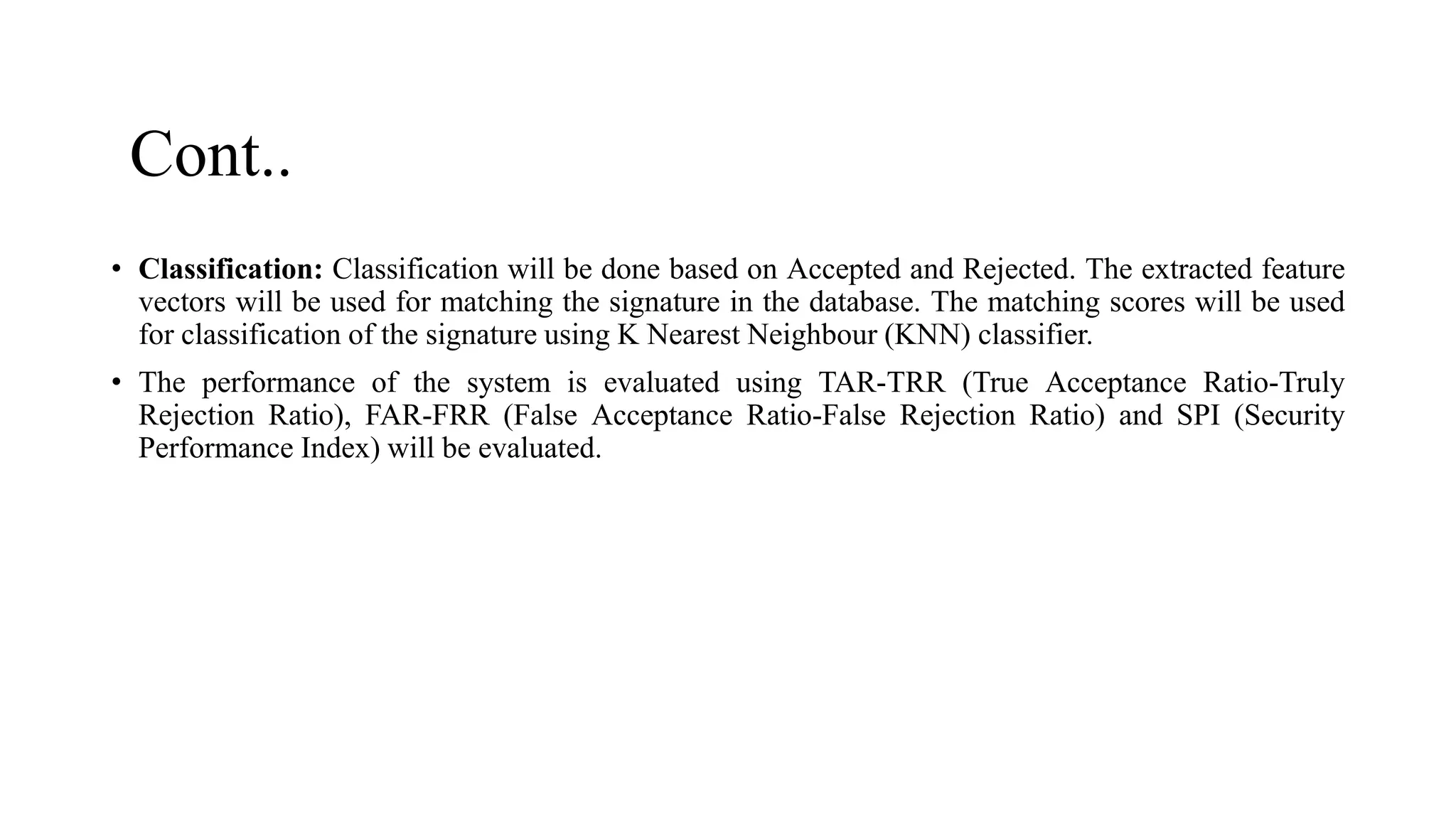 Cont..
• Classification: Classification will be done based on Accepted and Rejected. The extracted feature
vectors will be used for matching the signature in the database. The matching scores will be used
for classification of the signature using K Nearest Neighbour (KNN) classifier.
• The performance of the system is evaluated using TAR-TRR (True Acceptance Ratio-Truly
Rejection Ratio), FAR-FRR (False Acceptance Ratio-False Rejection Ratio) and SPI (Security
Performance Index) will be evaluated.
 