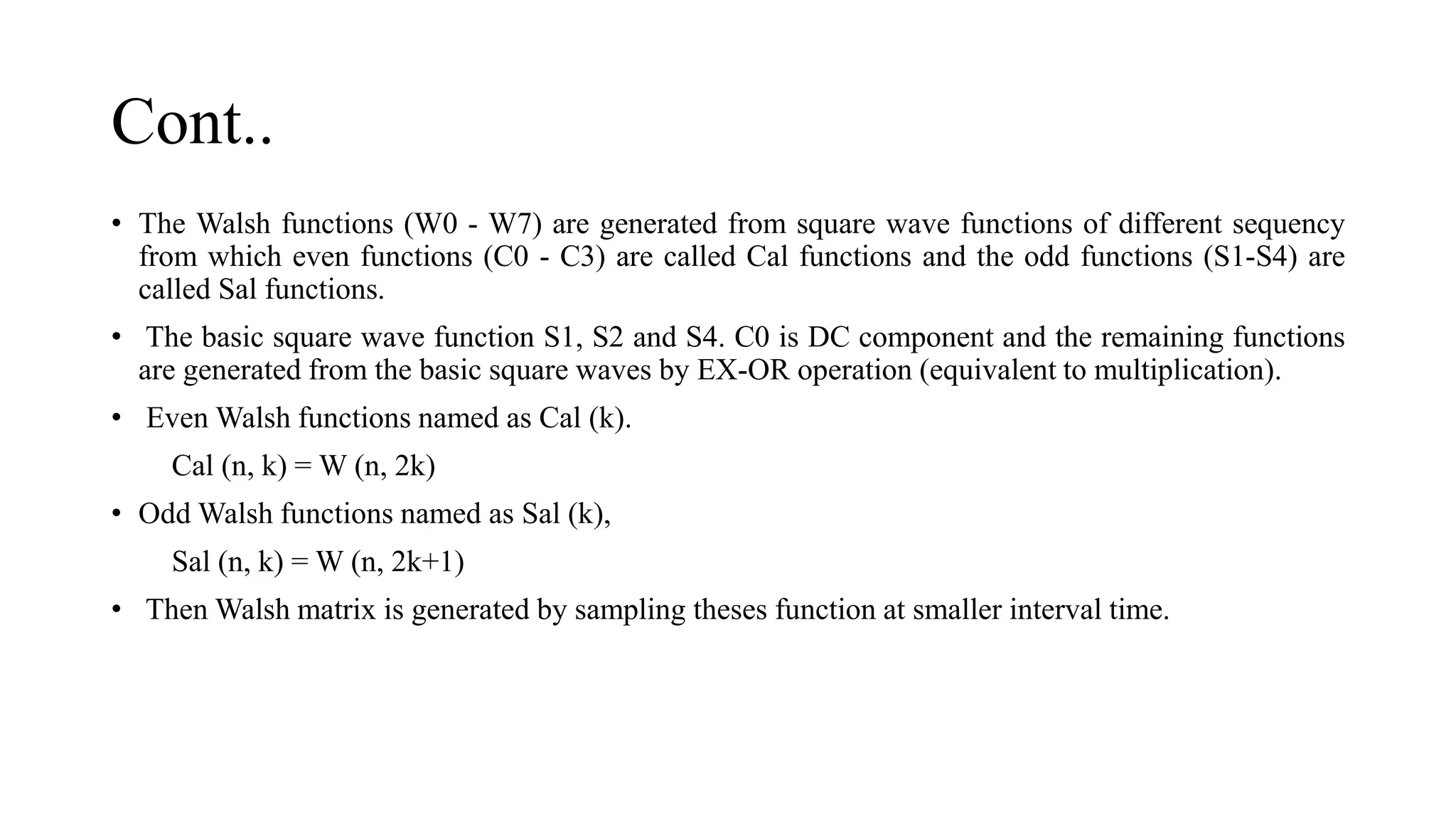 Cont..
• The Walsh functions (W0 - W7) are generated from square wave functions of different sequency
from which even functions (C0 - C3) are called Cal functions and the odd functions (S1-S4) are
called Sal functions.
• The basic square wave function S1, S2 and S4. C0 is DC component and the remaining functions
are generated from the basic square waves by EX-OR operation (equivalent to multiplication).
• Even Walsh functions named as Cal (k).
Cal (n, k) = W (n, 2k)
• Odd Walsh functions named as Sal (k),
Sal (n, k) = W (n, 2k+1)
• Then Walsh matrix is generated by sampling theses function at smaller interval time.
 