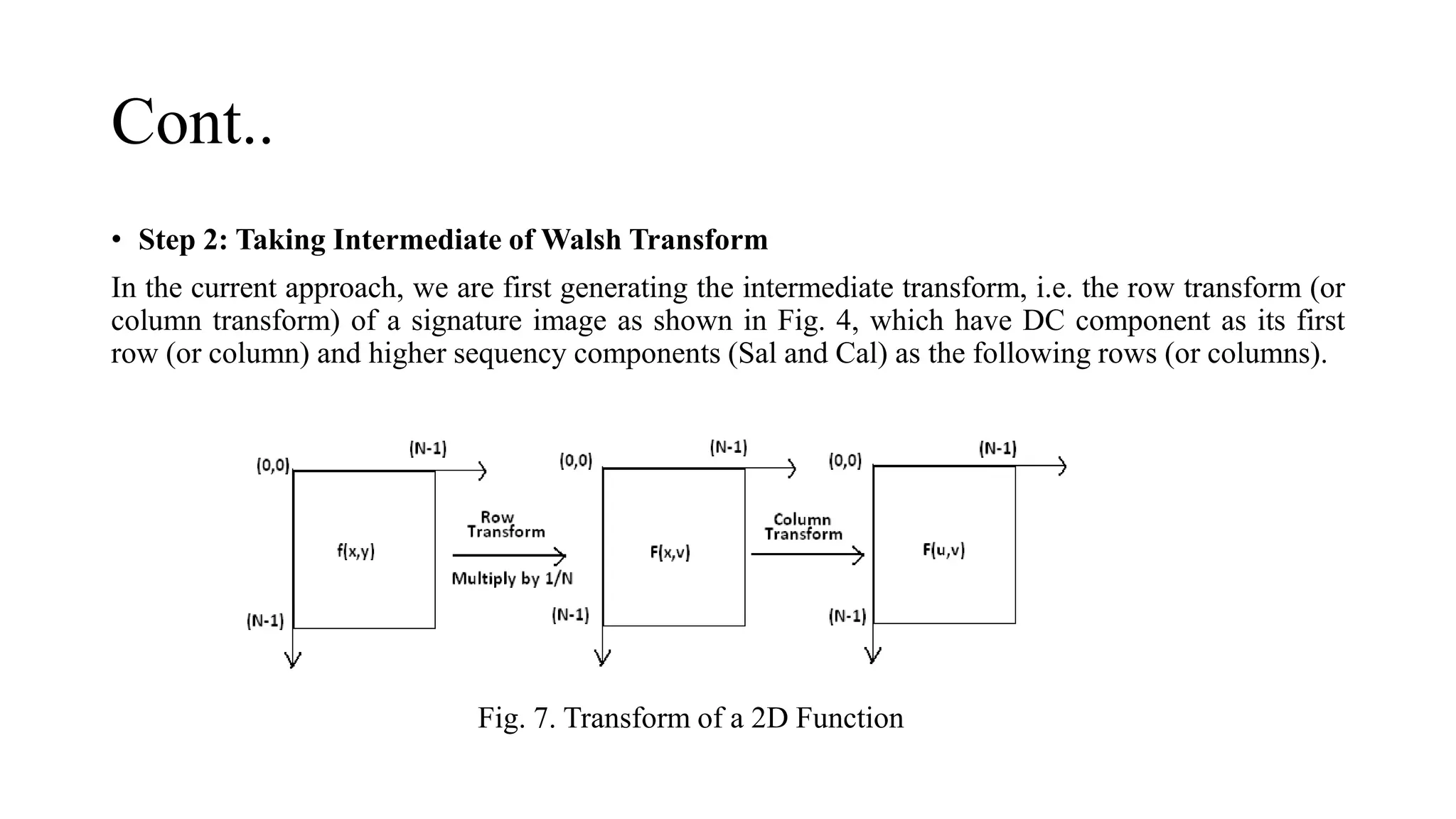 Cont..
• Step 2: Taking Intermediate of Walsh Transform
In the current approach, we are first generating the intermediate transform, i.e. the row transform (or
column transform) of a signature image as shown in Fig. 4, which have DC component as its first
row (or column) and higher sequency components (Sal and Cal) as the following rows (or columns).
Fig. 7. Transform of a 2D Function
 
