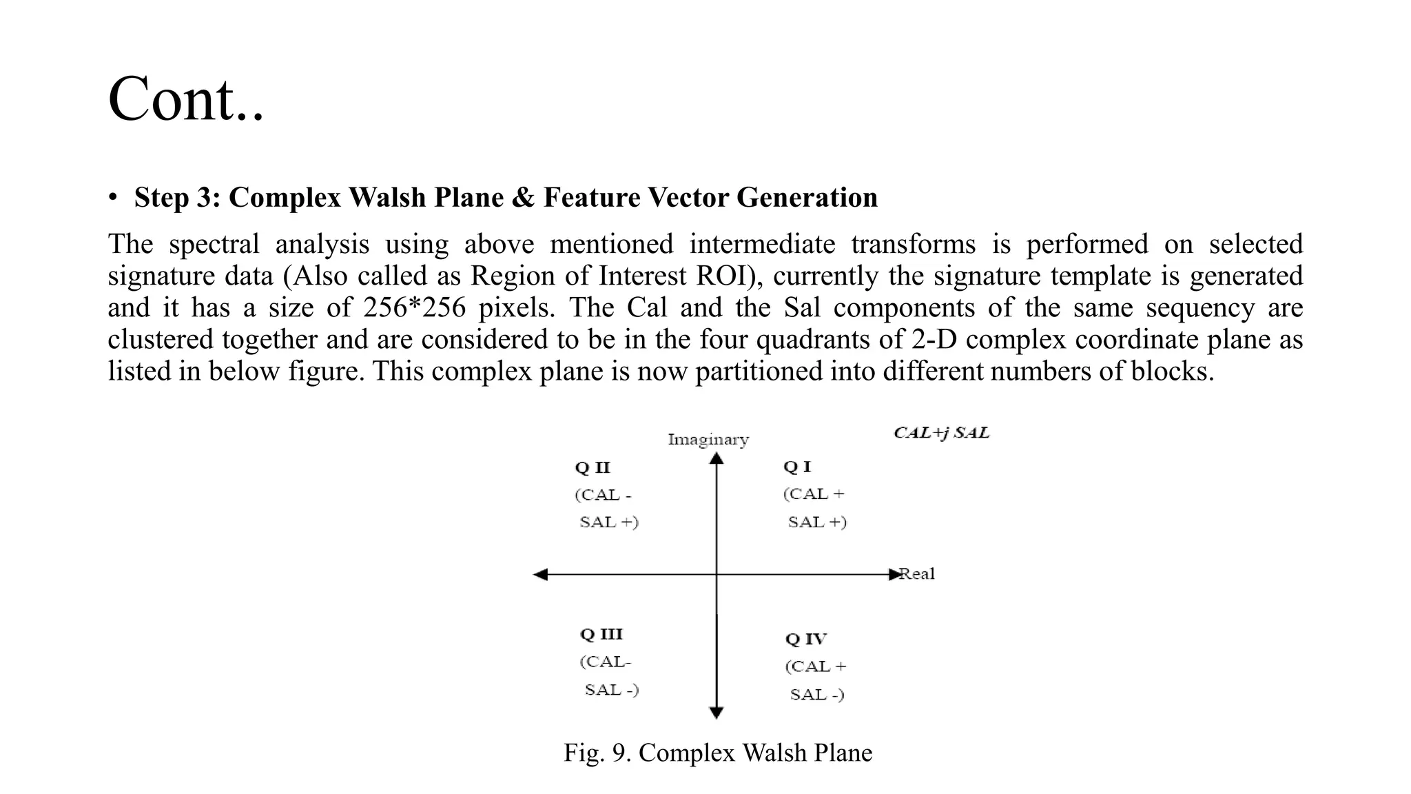 Cont..
• Step 3: Complex Walsh Plane & Feature Vector Generation
The spectral analysis using above mentioned intermediate transforms is performed on selected
signature data (Also called as Region of Interest ROI), currently the signature template is generated
and it has a size of 256*256 pixels. The Cal and the Sal components of the same sequency are
clustered together and are considered to be in the four quadrants of 2-D complex coordinate plane as
listed in below figure. This complex plane is now partitioned into different numbers of blocks.
Fig. 9. Complex Walsh Plane
 