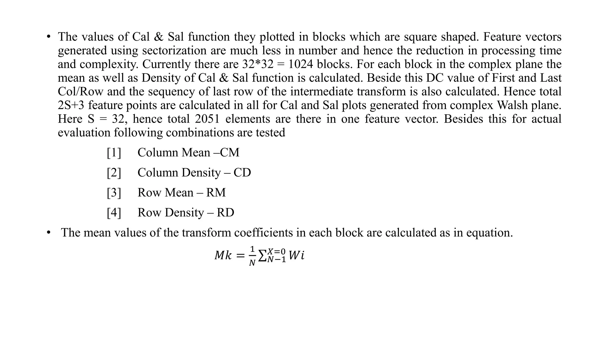 • The values of Cal & Sal function they plotted in blocks which are square shaped. Feature vectors
generated using sectorization are much less in number and hence the reduction in processing time
and complexity. Currently there are 32*32 = 1024 blocks. For each block in the complex plane the
mean as well as Density of Cal & Sal function is calculated. Beside this DC value of First and Last
Col/Row and the sequency of last row of the intermediate transform is also calculated. Hence total
2S+3 feature points are calculated in all for Cal and Sal plots generated from complex Walsh plane.
Here S = 32, hence total 2051 elements are there in one feature vector. Besides this for actual
evaluation following combinations are tested
[1] Column Mean –CM
[2] Column Density – CD
[3] Row Mean – RM
[4] Row Density – RD
• The mean values of the transform coefficients in each block are calculated as in equation.
𝑀𝑘 =
1
𝑁 𝑁−1
𝑋=0
𝑊𝑖
 