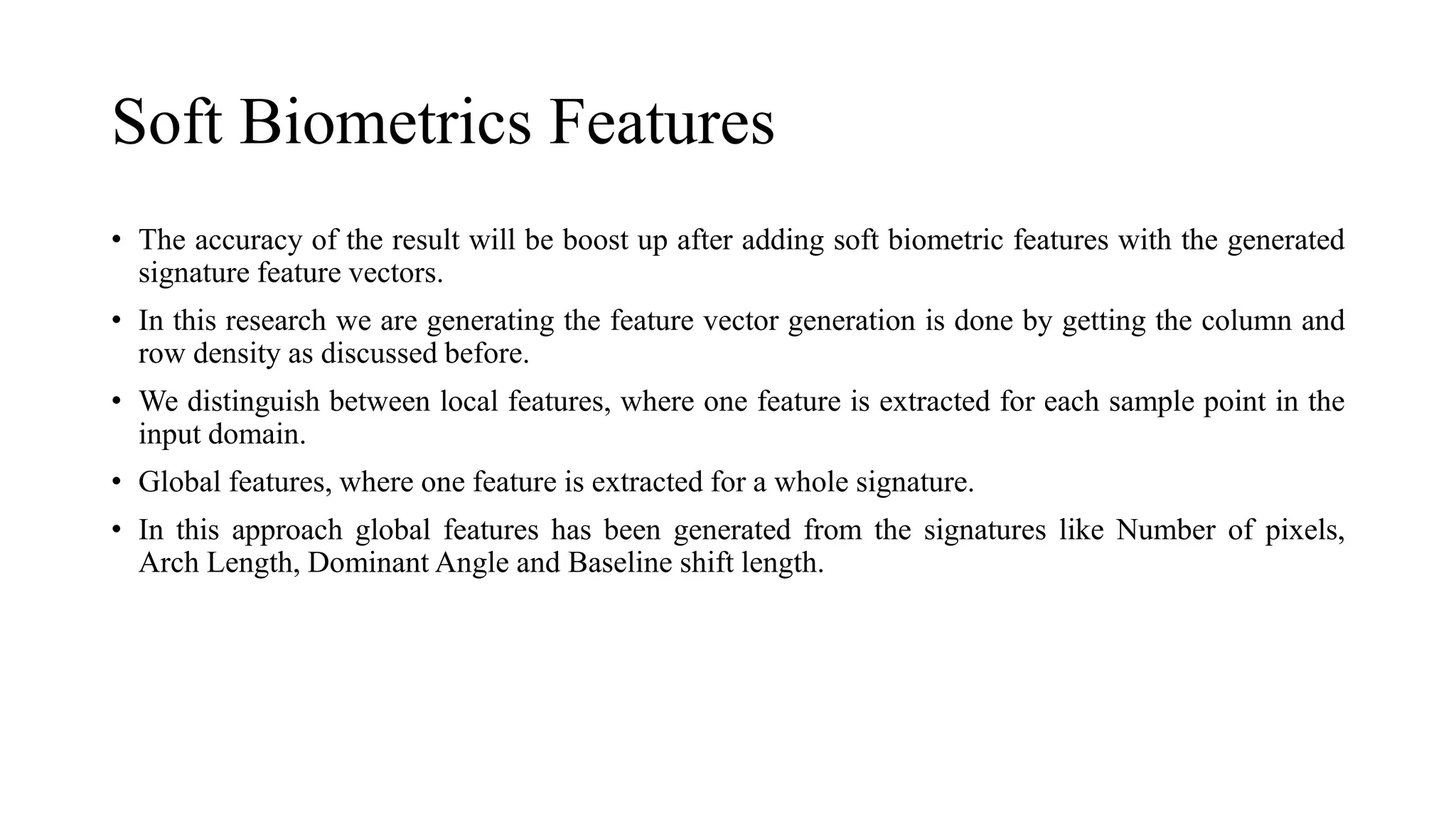 Soft Biometrics Features
• The accuracy of the result will be boost up after adding soft biometric features with the generated
signature feature vectors.
• In this research we are generating the feature vector generation is done by getting the column and
row density as discussed before.
• We distinguish between local features, where one feature is extracted for each sample point in the
input domain.
• Global features, where one feature is extracted for a whole signature.
• In this approach global features has been generated from the signatures like Number of pixels,
Arch Length, Dominant Angle and Baseline shift length.
 