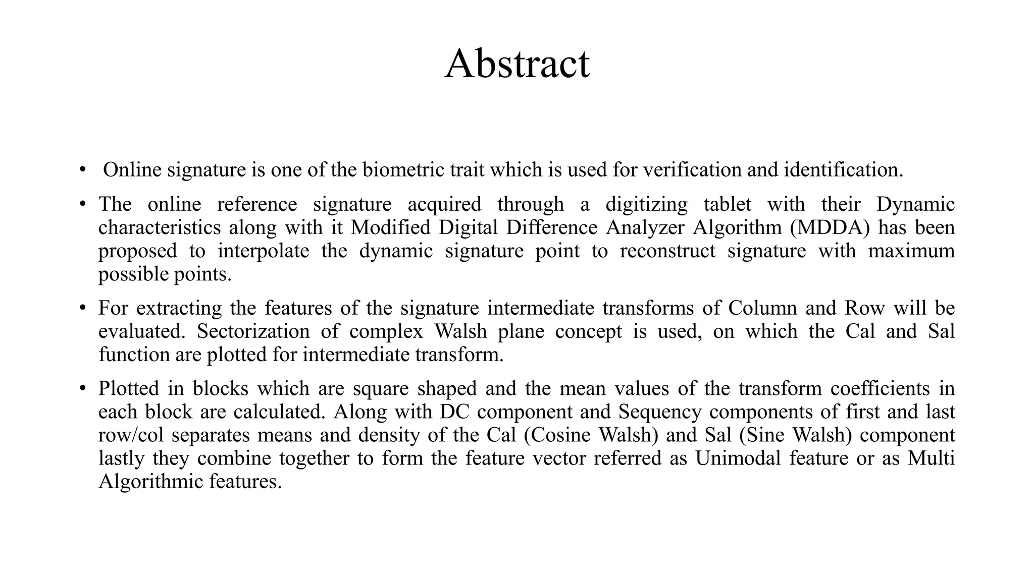 Abstract
• Online signature is one of the biometric trait which is used for verification and identification.
• The online reference signature acquired through a digitizing tablet with their Dynamic
characteristics along with it Modified Digital Difference Analyzer Algorithm (MDDA) has been
proposed to interpolate the dynamic signature point to reconstruct signature with maximum
possible points.
• For extracting the features of the signature intermediate transforms of Column and Row will be
evaluated. Sectorization of complex Walsh plane concept is used, on which the Cal and Sal
function are plotted for intermediate transform.
• Plotted in blocks which are square shaped and the mean values of the transform coefficients in
each block are calculated. Along with DC component and Sequency components of first and last
row/col separates means and density of the Cal (Cosine Walsh) and Sal (Sine Walsh) component
lastly they combine together to form the feature vector referred as Unimodal feature or as Multi
Algorithmic features.
 