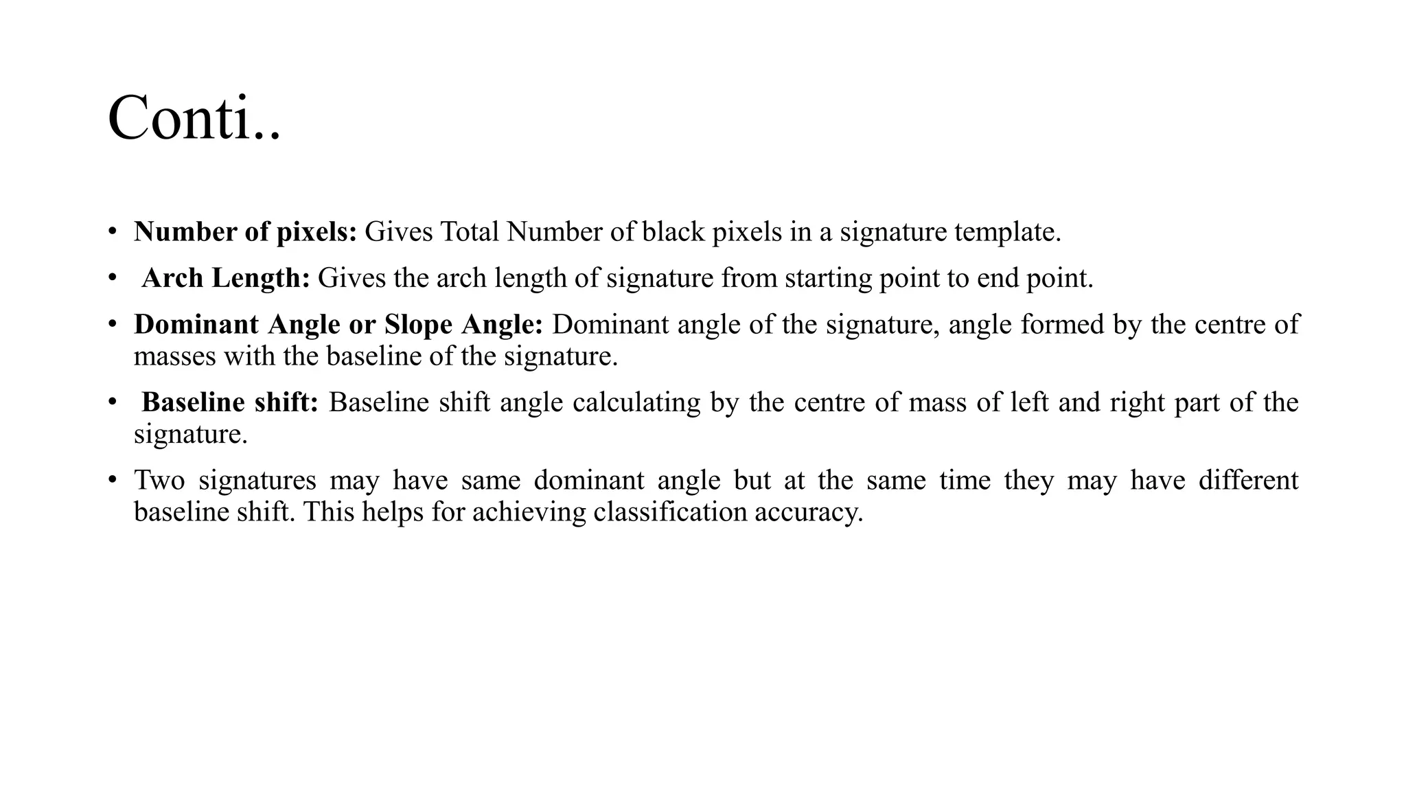 Conti..
• Number of pixels: Gives Total Number of black pixels in a signature template.
• Arch Length: Gives the arch length of signature from starting point to end point.
• Dominant Angle or Slope Angle: Dominant angle of the signature, angle formed by the centre of
masses with the baseline of the signature.
• Baseline shift: Baseline shift angle calculating by the centre of mass of left and right part of the
signature.
• Two signatures may have same dominant angle but at the same time they may have different
baseline shift. This helps for achieving classification accuracy.
 