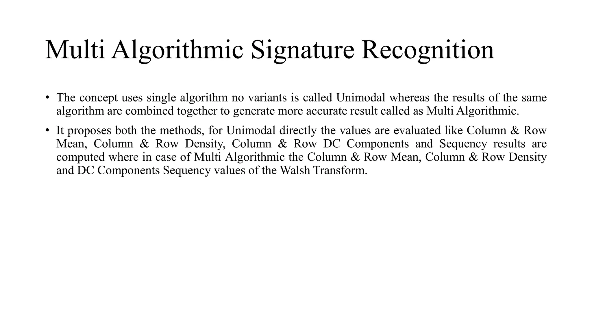Multi Algorithmic Signature Recognition
• The concept uses single algorithm no variants is called Unimodal whereas the results of the same
algorithm are combined together to generate more accurate result called as Multi Algorithmic.
• It proposes both the methods, for Unimodal directly the values are evaluated like Column & Row
Mean, Column & Row Density, Column & Row DC Components and Sequency results are
computed where in case of Multi Algorithmic the Column & Row Mean, Column & Row Density
and DC Components Sequency values of the Walsh Transform.
 