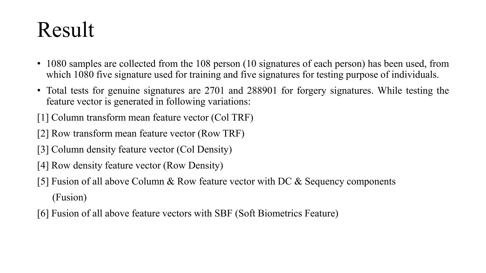 Result
• 1080 samples are collected from the 108 person (10 signatures of each person) has been used, from
which 1080 five signature used for training and five signatures for testing purpose of individuals.
• Total tests for genuine signatures are 2701 and 288901 for forgery signatures. While testing the
feature vector is generated in following variations:
[1] Column transform mean feature vector (Col TRF)
[2] Row transform mean feature vector (Row TRF)
[3] Column density feature vector (Col Density)
[4] Row density feature vector (Row Density)
[5] Fusion of all above Column & Row feature vector with DC & Sequency components
(Fusion)
[6] Fusion of all above feature vectors with SBF (Soft Biometrics Feature)
 