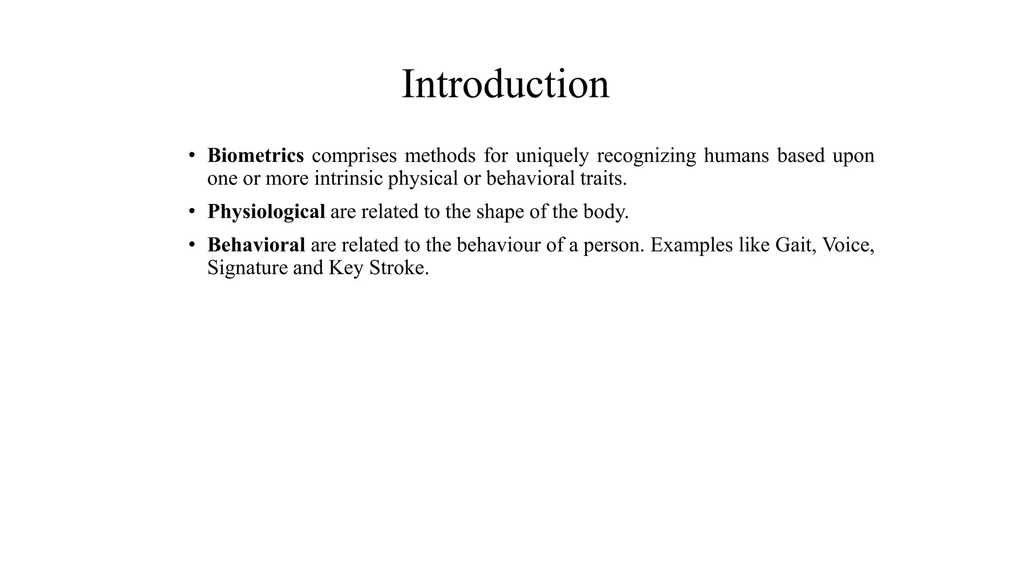 Introduction
• Biometrics comprises methods for uniquely recognizing humans based upon
one or more intrinsic physical or behavioral traits.
• Physiological are related to the shape of the body.
• Behavioral are related to the behaviour of a person. Examples like Gait, Voice,
Signature and Key Stroke.
 