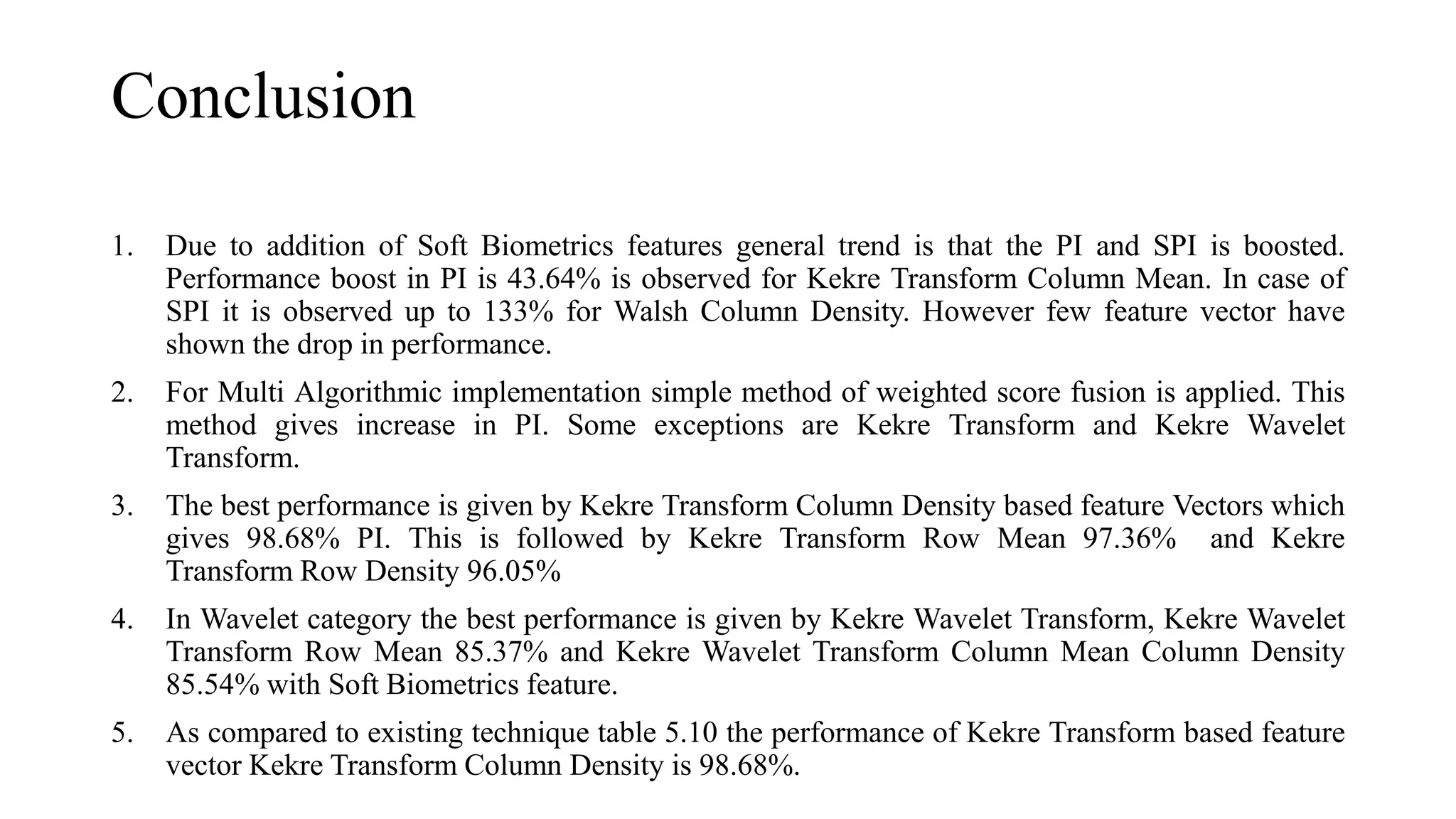 Conclusion
1. Due to addition of Soft Biometrics features general trend is that the PI and SPI is boosted.
Performance boost in PI is 43.64% is observed for Kekre Transform Column Mean. In case of
SPI it is observed up to 133% for Walsh Column Density. However few feature vector have
shown the drop in performance.
2. For Multi Algorithmic implementation simple method of weighted score fusion is applied. This
method gives increase in PI. Some exceptions are Kekre Transform and Kekre Wavelet
Transform.
3. The best performance is given by Kekre Transform Column Density based feature Vectors which
gives 98.68% PI. This is followed by Kekre Transform Row Mean 97.36% and Kekre
Transform Row Density 96.05%
4. In Wavelet category the best performance is given by Kekre Wavelet Transform, Kekre Wavelet
Transform Row Mean 85.37% and Kekre Wavelet Transform Column Mean Column Density
85.54% with Soft Biometrics feature.
5. As compared to existing technique table 5.10 the performance of Kekre Transform based feature
vector Kekre Transform Column Density is 98.68%.
 