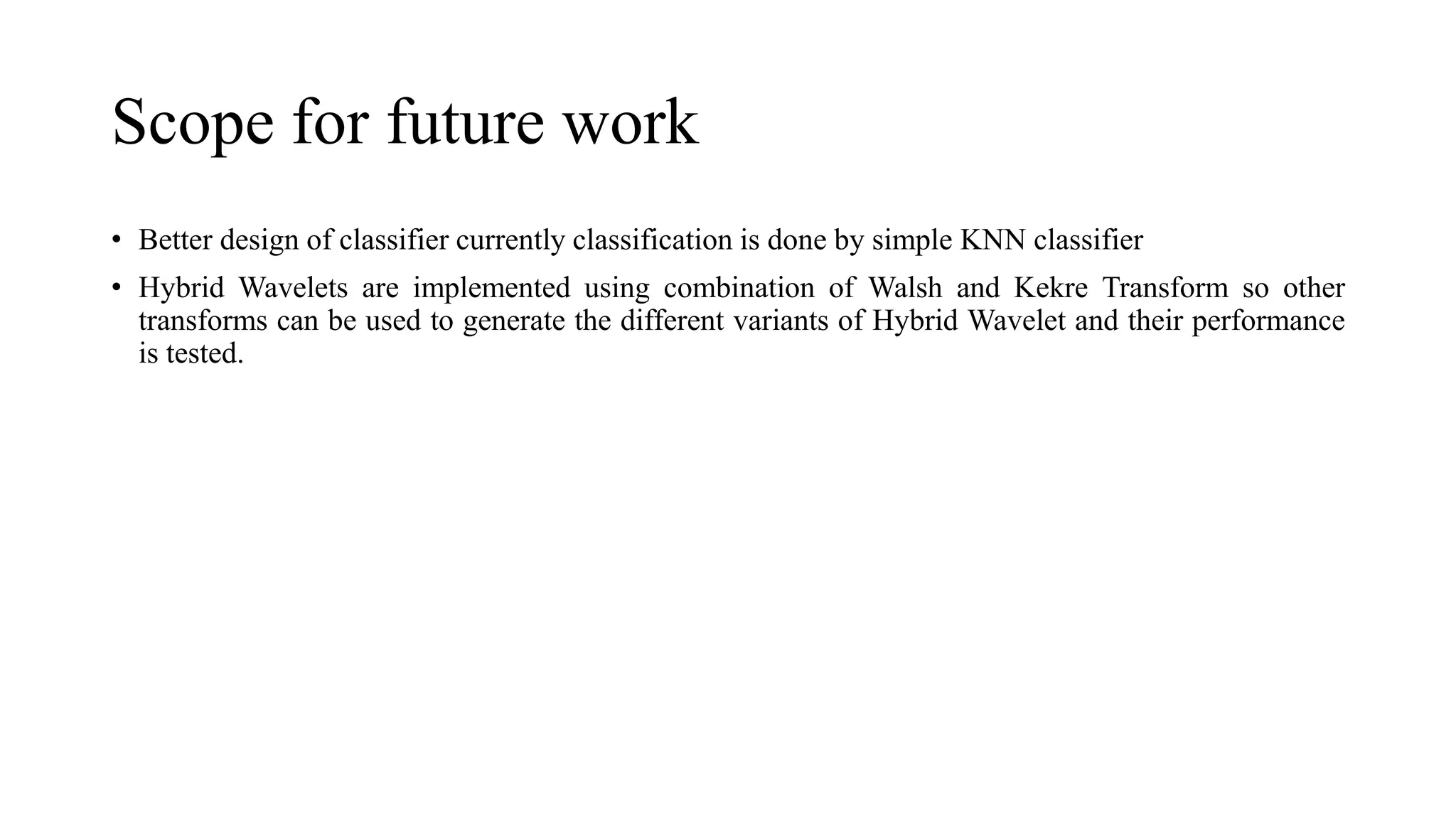 Scope for future work
• Better design of classifier currently classification is done by simple KNN classifier
• Hybrid Wavelets are implemented using combination of Walsh and Kekre Transform so other
transforms can be used to generate the different variants of Hybrid Wavelet and their performance
is tested.
 