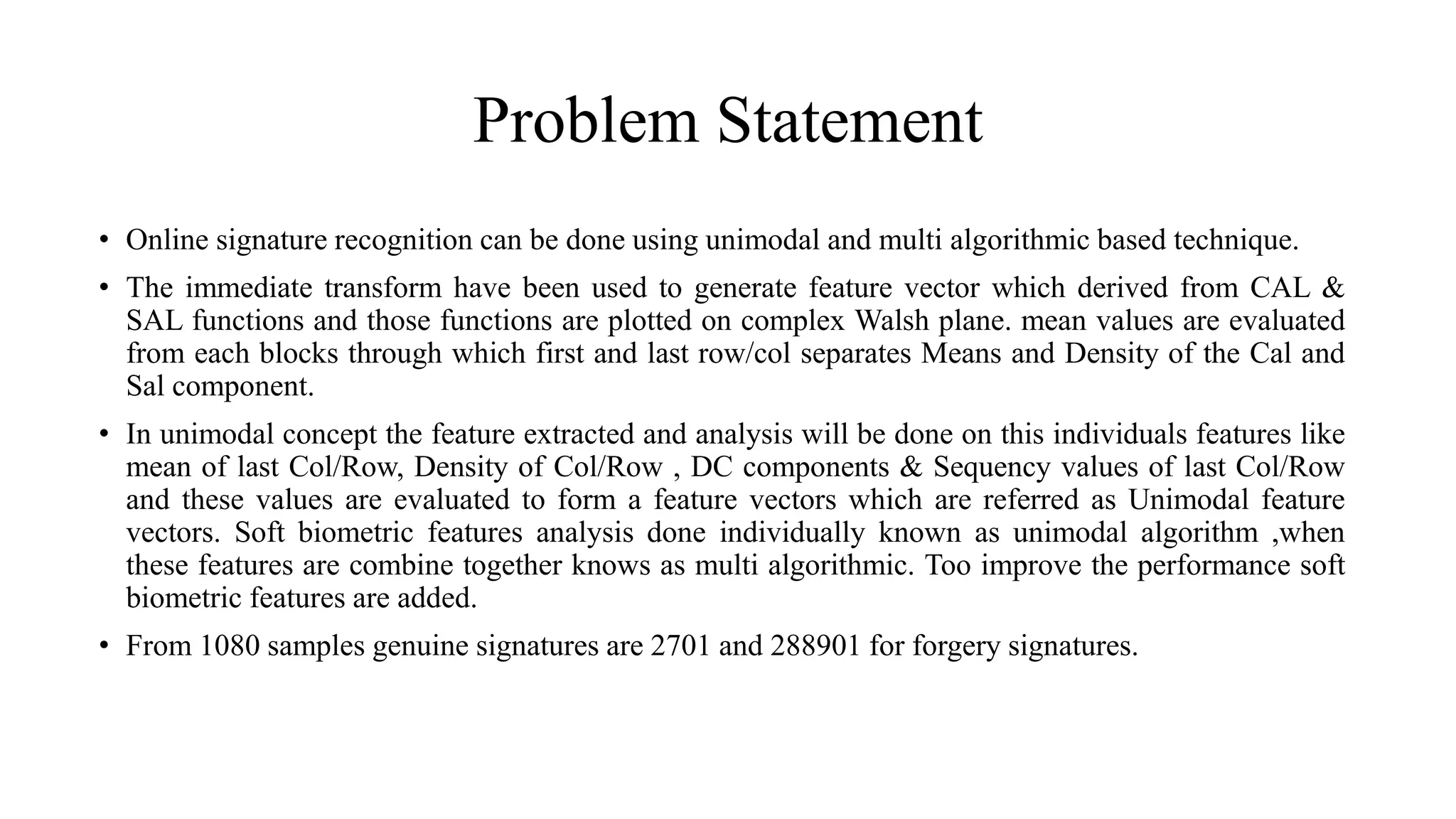 Problem Statement
• Online signature recognition can be done using unimodal and multi algorithmic based technique.
• The immediate transform have been used to generate feature vector which derived from CAL &
SAL functions and those functions are plotted on complex Walsh plane. mean values are evaluated
from each blocks through which first and last row/col separates Means and Density of the Cal and
Sal component.
• In unimodal concept the feature extracted and analysis will be done on this individuals features like
mean of last Col/Row, Density of Col/Row , DC components & Sequency values of last Col/Row
and these values are evaluated to form a feature vectors which are referred as Unimodal feature
vectors. Soft biometric features analysis done individually known as unimodal algorithm ,when
these features are combine together knows as multi algorithmic. Too improve the performance soft
biometric features are added.
• From 1080 samples genuine signatures are 2701 and 288901 for forgery signatures.
 