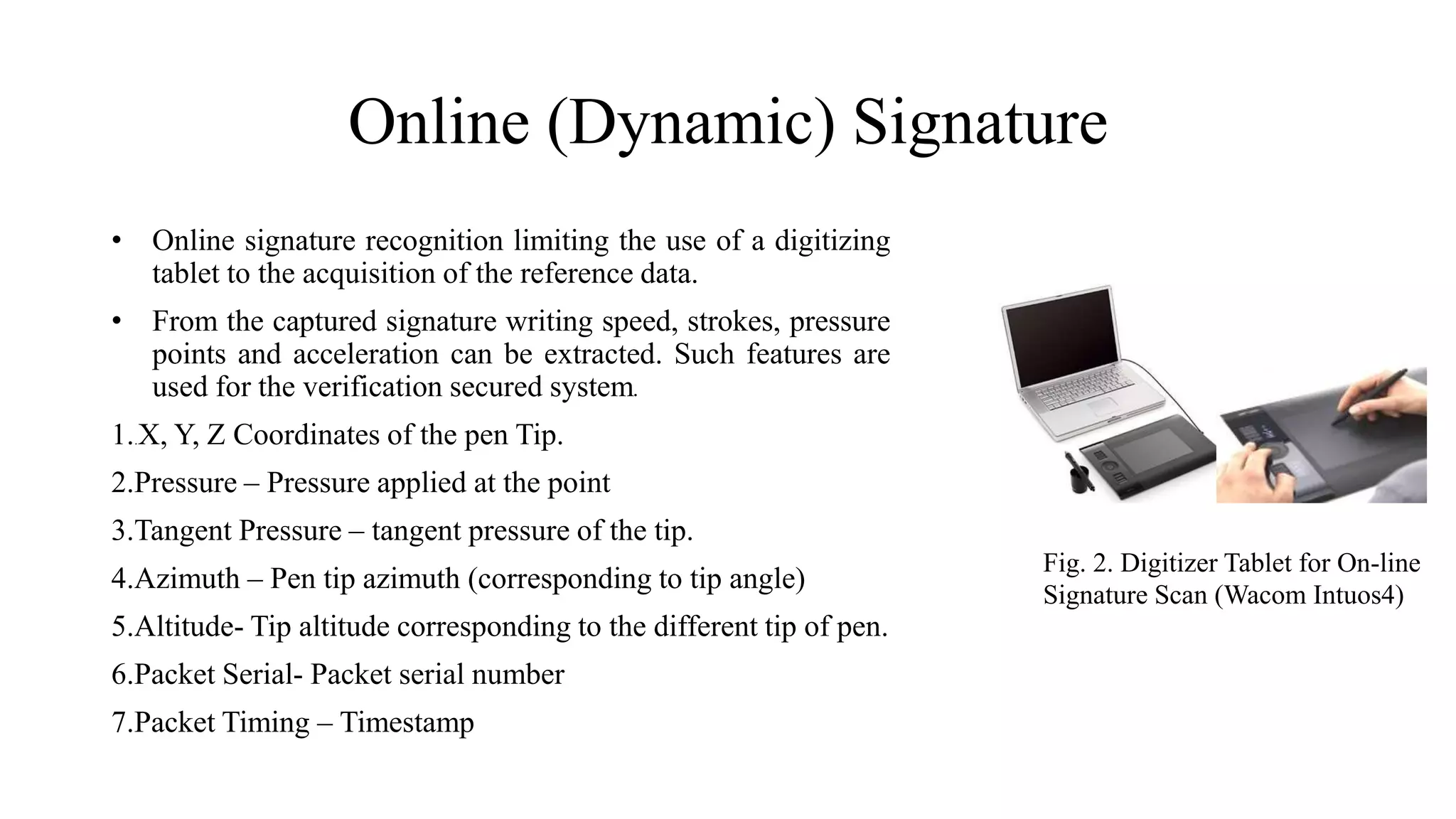 Online (Dynamic) Signature
• Online signature recognition limiting the use of a digitizing
tablet to the acquisition of the reference data.
• From the captured signature writing speed, strokes, pressure
points and acceleration can be extracted. Such features are
used for the verification secured system.
1..X, Y, Z Coordinates of the pen Tip.
2.Pressure – Pressure applied at the point
3.Tangent Pressure – tangent pressure of the tip.
4.Azimuth – Pen tip azimuth (corresponding to tip angle)
5.Altitude- Tip altitude corresponding to the different tip of pen.
6.Packet Serial- Packet serial number
7.Packet Timing – Timestamp
Fig. 2. Digitizer Tablet for On-line
Signature Scan (Wacom Intuos4)
 