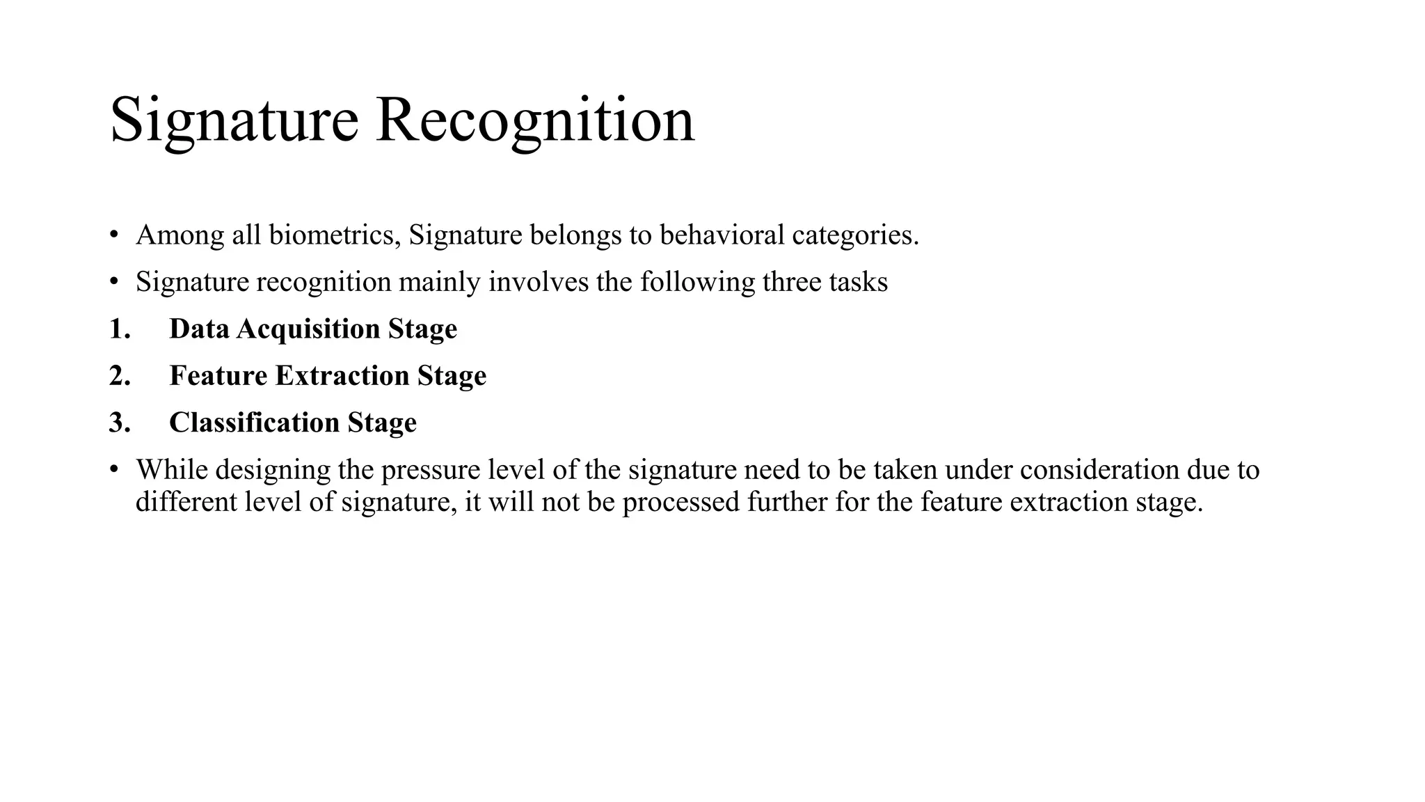 Signature Recognition
• Among all biometrics, Signature belongs to behavioral categories.
• Signature recognition mainly involves the following three tasks
1. Data Acquisition Stage
2. Feature Extraction Stage
3. Classification Stage
• While designing the pressure level of the signature need to be taken under consideration due to
different level of signature, it will not be processed further for the feature extraction stage.
 